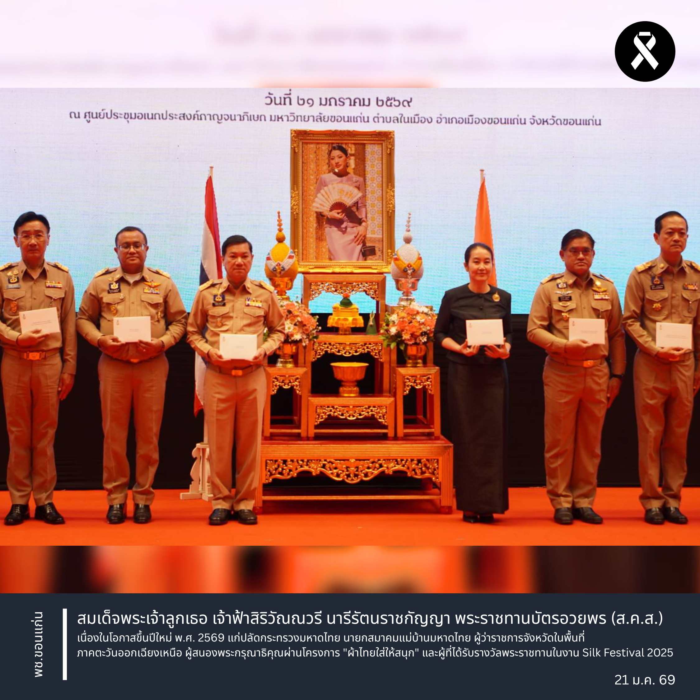 จังหวัดขอนแก่น : สมเด็จพระเจ้าลูกเธอ เจ้าฟ้าสิริวัณณวรี นารีรัตนราชกัญญา พระราชทานบัตรอวยพร (ส.ค.ส.) เนื่องในโอกาสขึ้นปีใหม่ พ.ศ. 2569 แก่ปลัดกระทรวงมหาดไทย นายกสมาคมแม่บ้านมหาดไทย ผู้ว่าราชการจังหวัดในพื้นที่ภาคตะวันออกเฉียงเหนือ ผู้สนองพระกรุณาธิคุณผ่านโครงการ "ผ้าไทยใส่ให้สนุก" และผู้ที่ได้รับรางวัลพระราชทานในงาน Silk Festival 2025